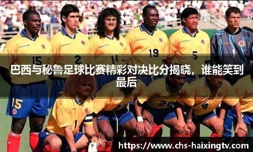巴西与秘鲁足球比赛精彩对决比分揭晓，谁能笑到最后